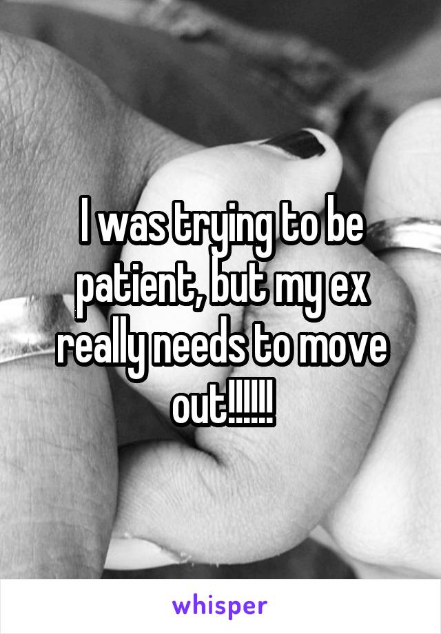 I was trying to be patient, but my ex really needs to move out!!!!!!