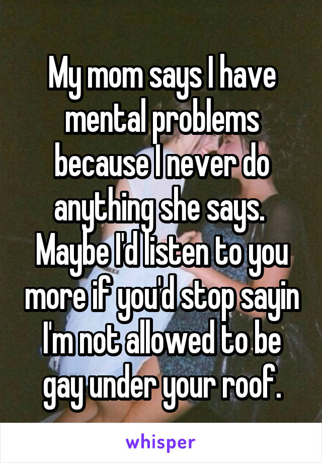 My mom says I have mental problems because I never do anything she says.  Maybe I'd listen to you more if you'd stop sayin I'm not allowed to be gay under your roof.