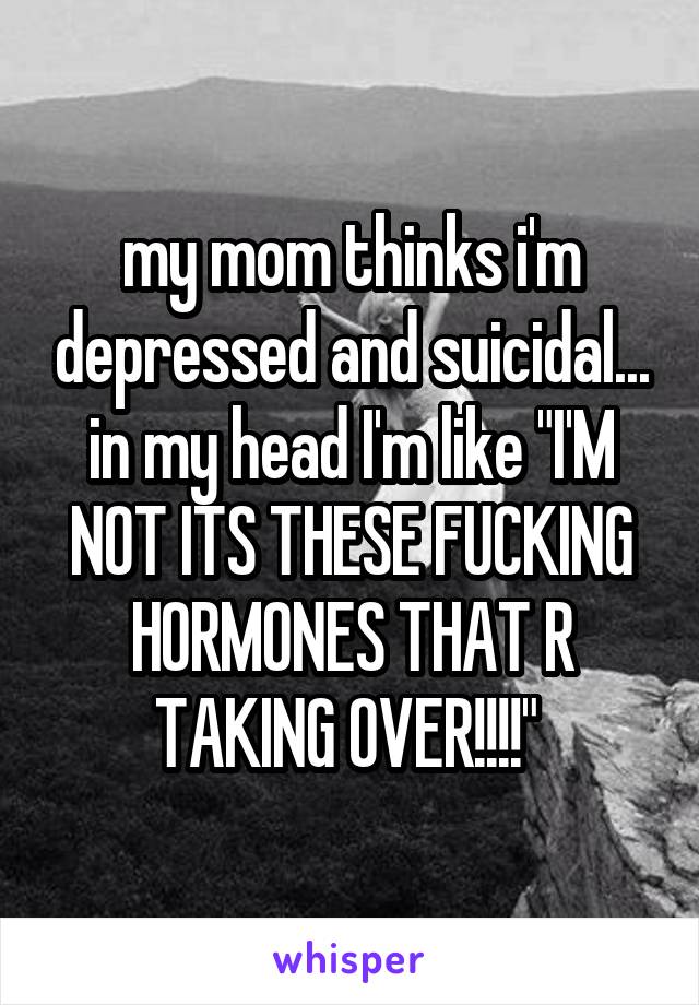 my mom thinks i'm depressed and suicidal... in my head I'm like "I'M NOT ITS THESE FUCKING HORMONES THAT R TAKING OVER!!!!" 