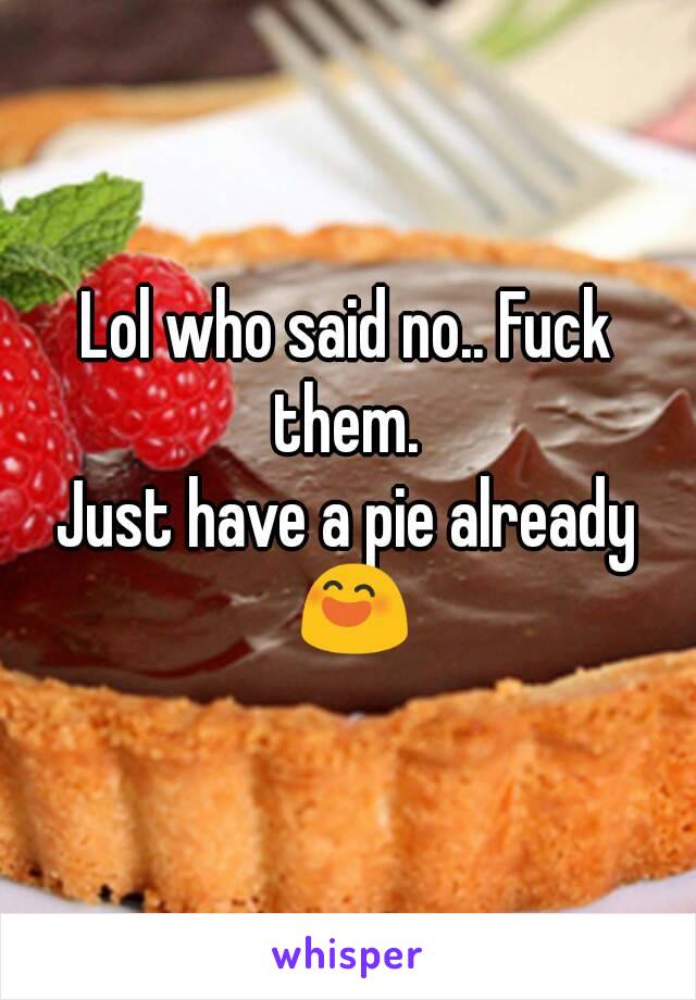 Lol who said no.. Fuck them. 
Just have a pie already 😄