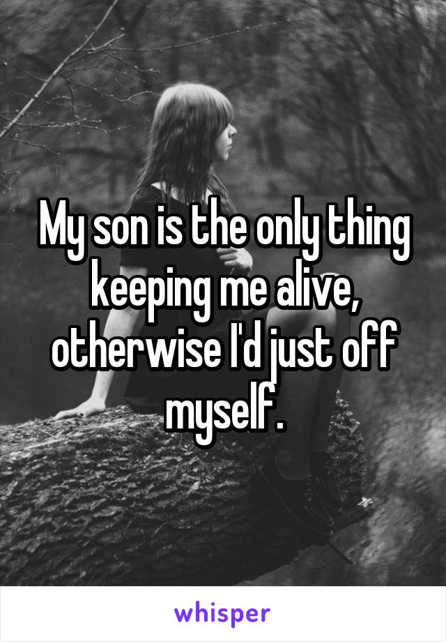 My son is the only thing keeping me alive, otherwise I'd just off myself.