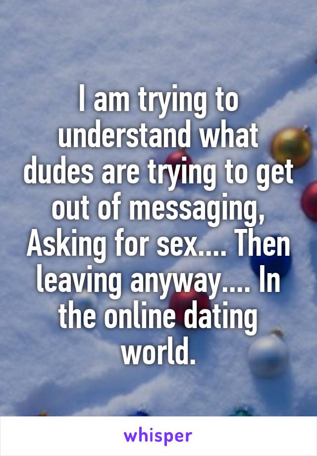I am trying to understand what dudes are trying to get out of messaging, Asking for sex.... Then leaving anyway.... In the online dating world.