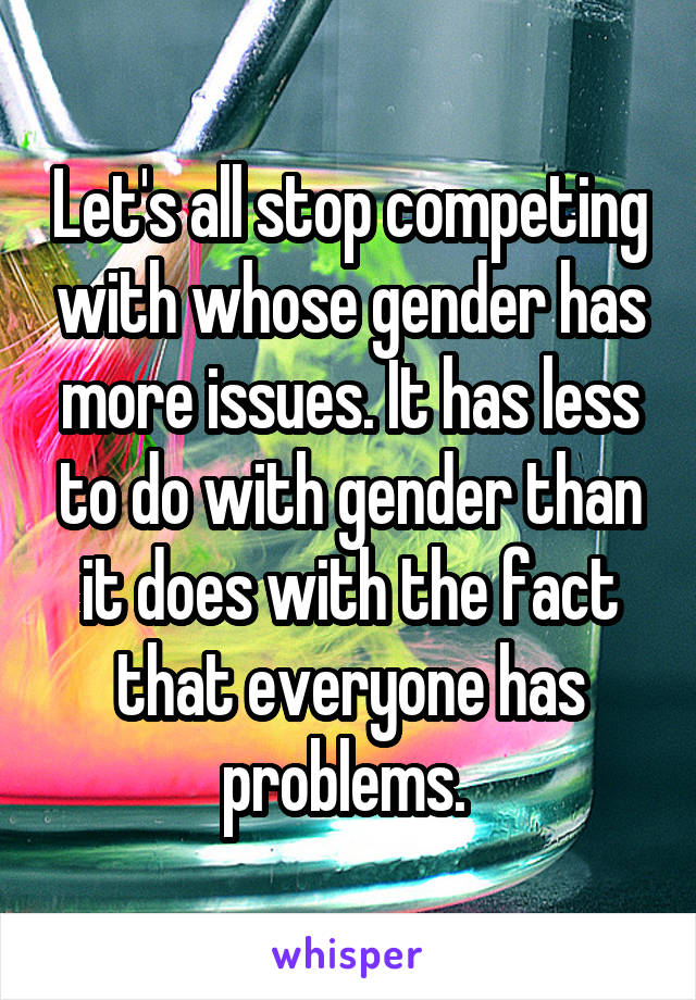 Let's all stop competing with whose gender has more issues. It has less to do with gender than it does with the fact that everyone has problems. 