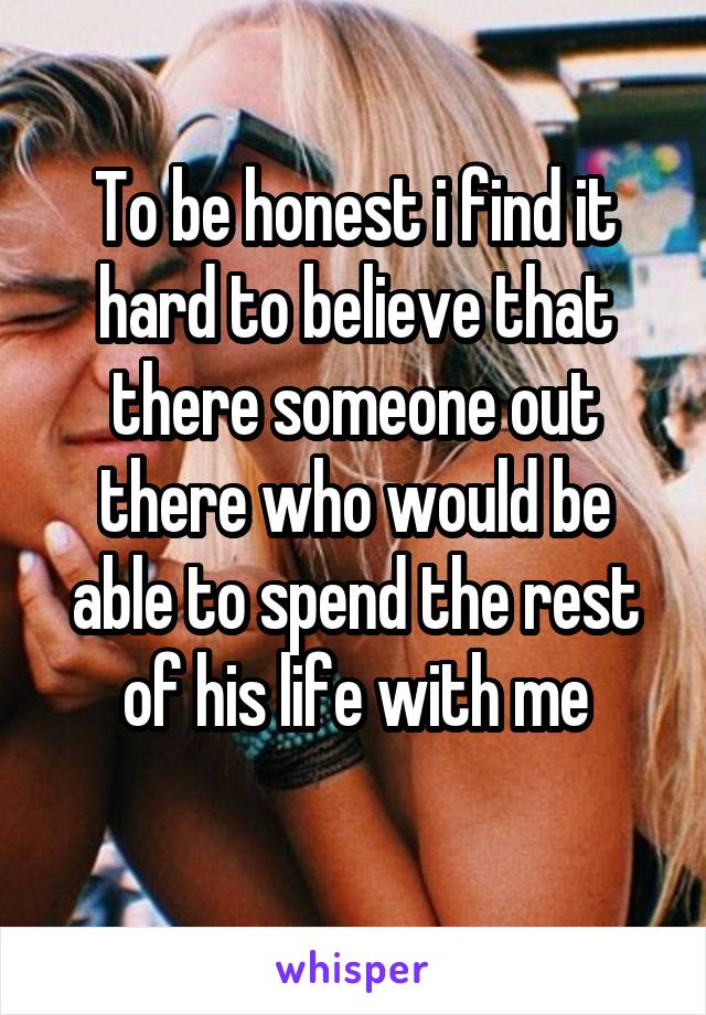 To be honest i find it hard to believe that there someone out there who would be able to spend the rest of his life with me
