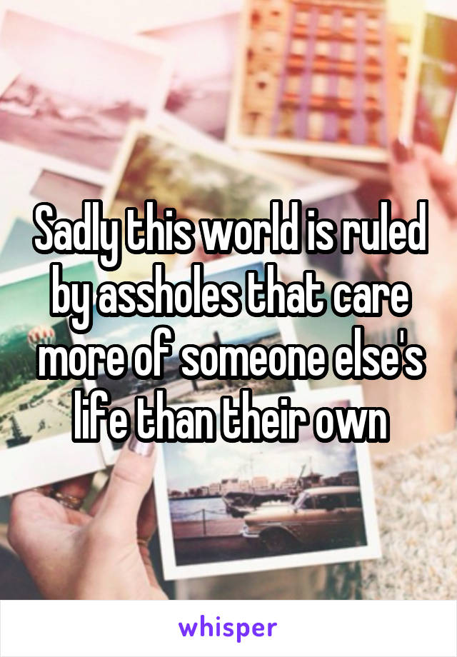 Sadly this world is ruled by assholes that care more of someone else's life than their own