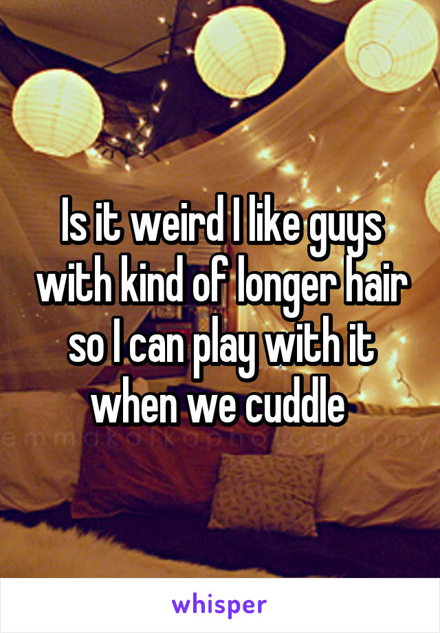 Is it weird I like guys with kind of longer hair so I can play with it when we cuddle 