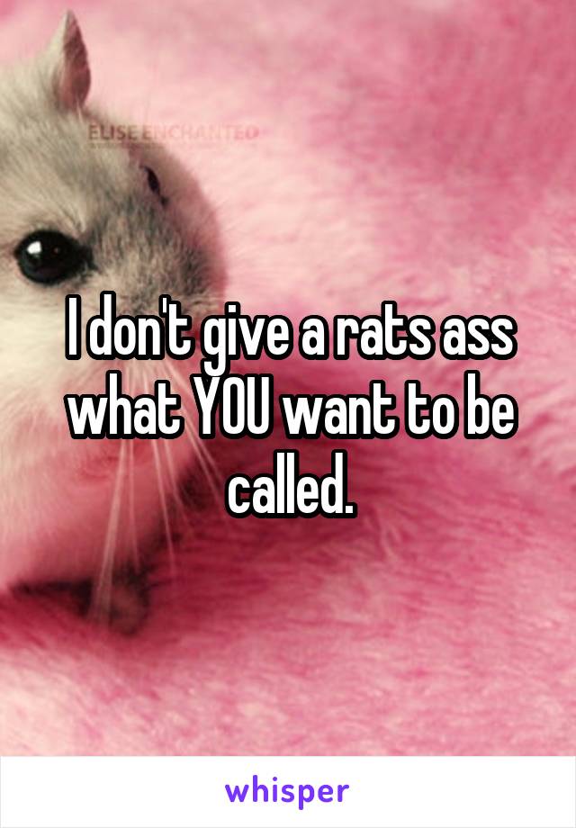 I don't give a rats ass what YOU want to be called.