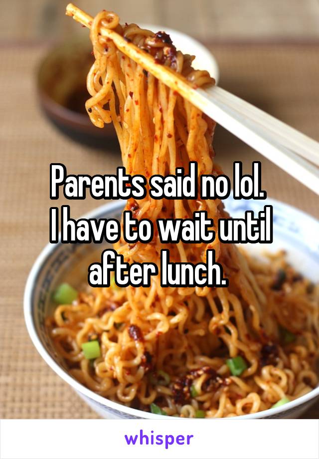 Parents said no lol. 
I have to wait until after lunch. 