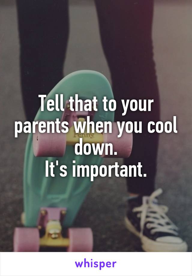 Tell that to your parents when you cool down.
It's important.