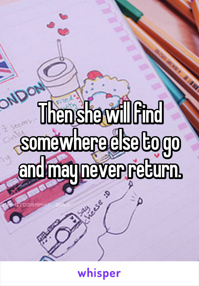 Then she will find somewhere else to go and may never return.