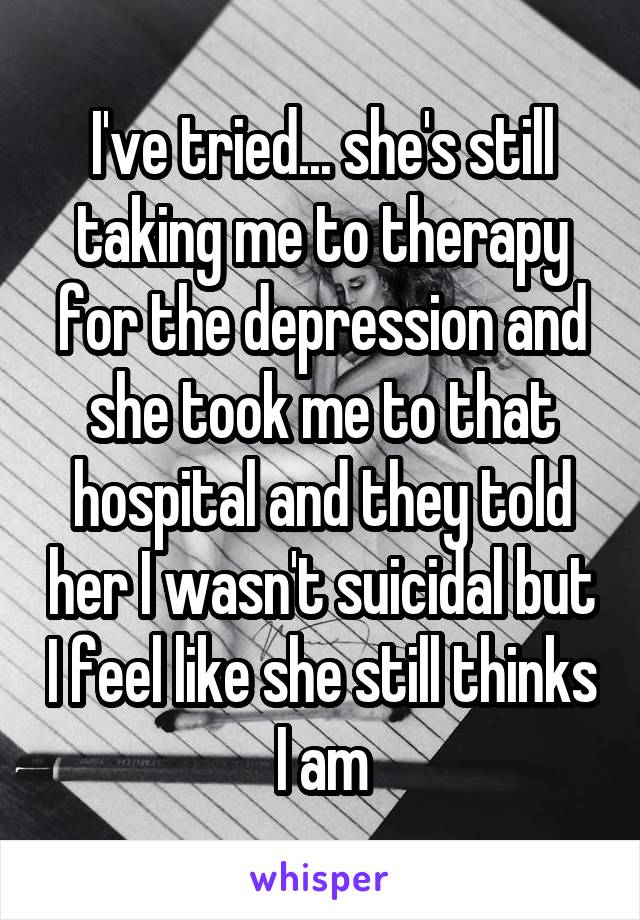I've tried... she's still taking me to therapy for the depression and she took me to that hospital and they told her I wasn't suicidal but I feel like she still thinks I am