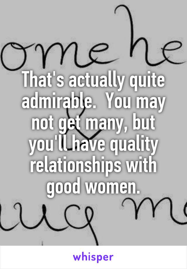 That's actually quite admirable.  You may not get many, but you'll have quality relationships with good women.