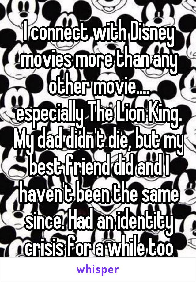 I connect with Disney movies more than any other movie.... especially The Lion King. My dad didn't die, but my best friend did and I haven't been the same since. Had an identity crisis for a while too