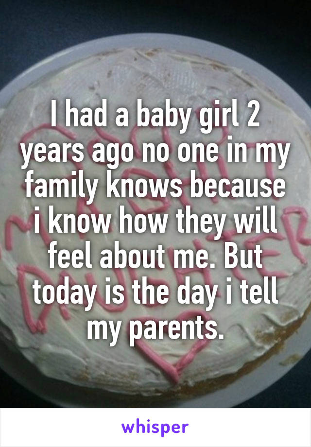 I had a baby girl 2 years ago no one in my family knows because i know how they will feel about me. But today is the day i tell my parents.