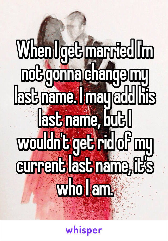 When I get married I'm not gonna change my last name. I may add his last name, but I wouldn't get rid of my current last name, it's who I am.