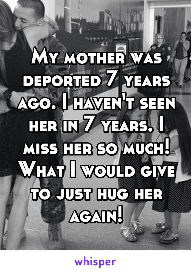 My mother was deported 7 years ago. I haven't seen her in 7 years. I miss her so much! What I would give to just hug her again!