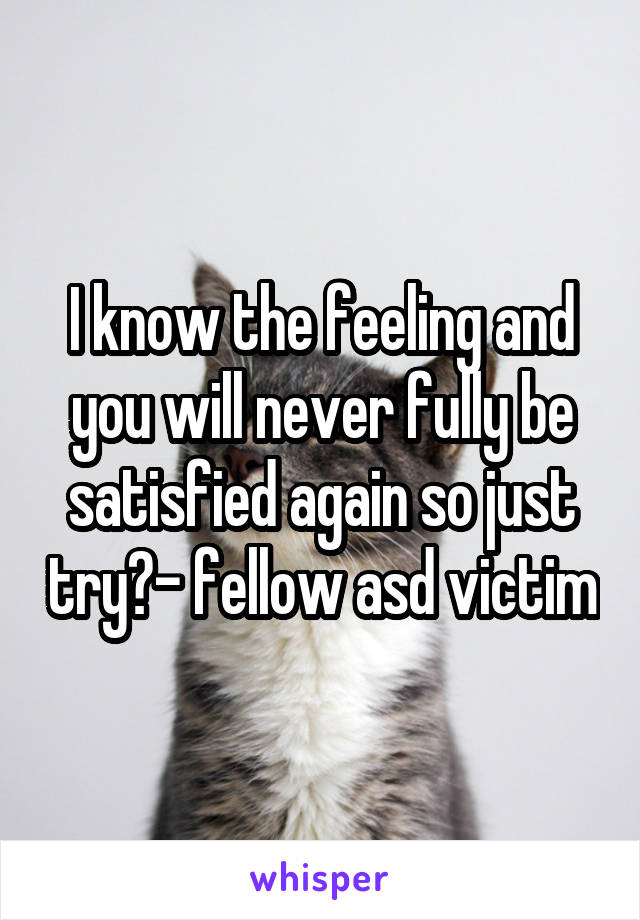 I know the feeling and you will never fully be satisfied again so just try?- fellow asd victim