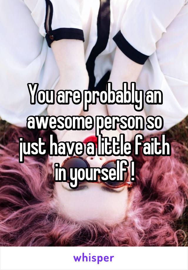 You are probably an awesome person so just have a little faith in yourself !