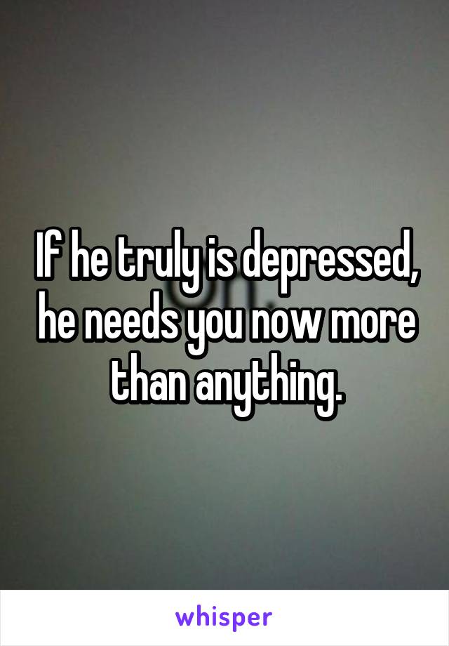 If he truly is depressed, he needs you now more than anything.