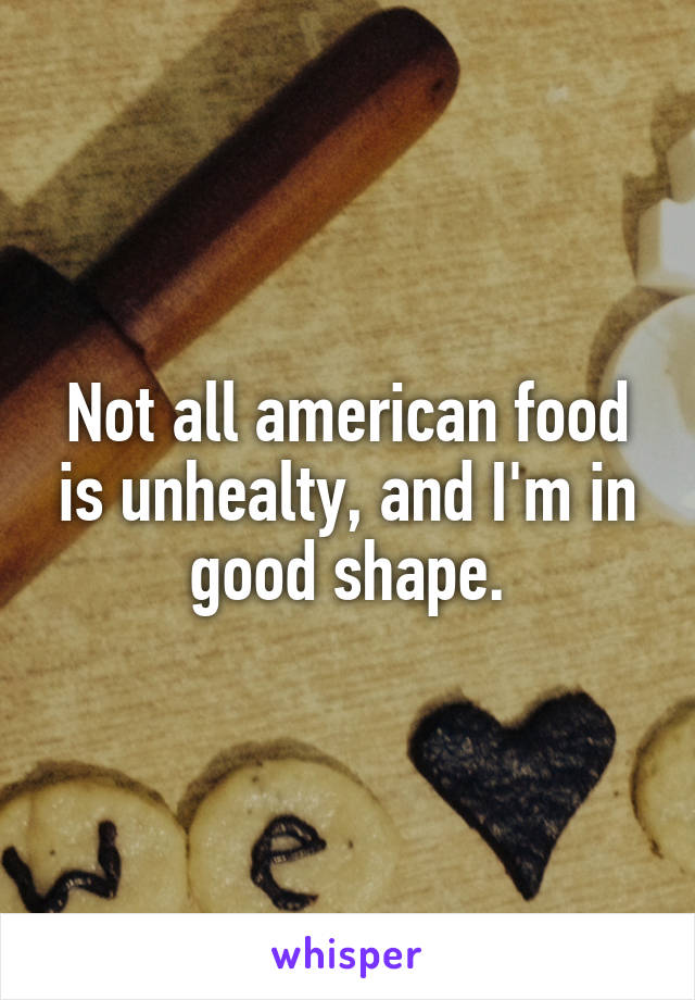 Not all american food is unhealty, and I'm in good shape.