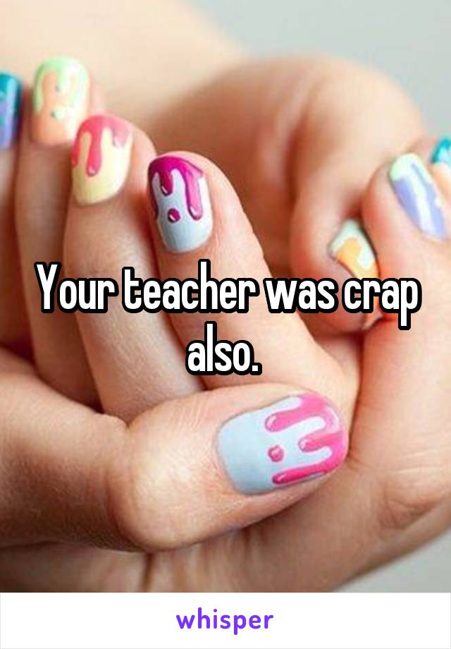 Your teacher was crap also. 