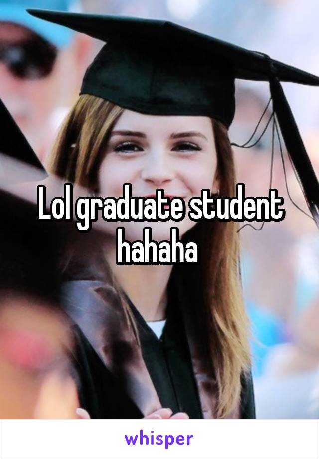 Lol graduate student hahaha 