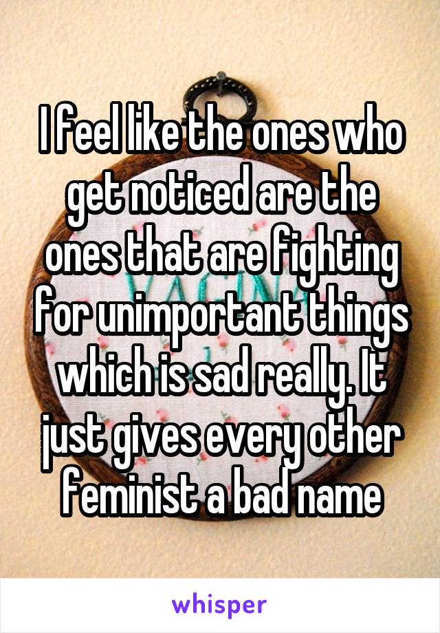 I feel like the ones who get noticed are the ones that are fighting for unimportant things which is sad really. It just gives every other feminist a bad name