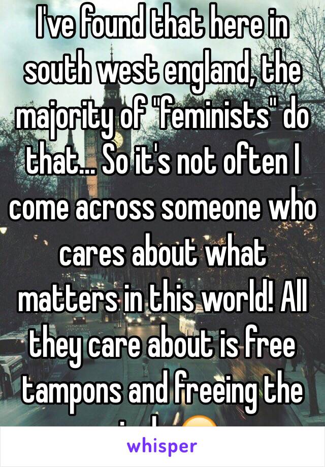 I've found that here in south west england, the majority of "feminists" do that... So it's not often I come across someone who cares about what matters in this world! All they care about is free tampons and freeing the nipple 😂