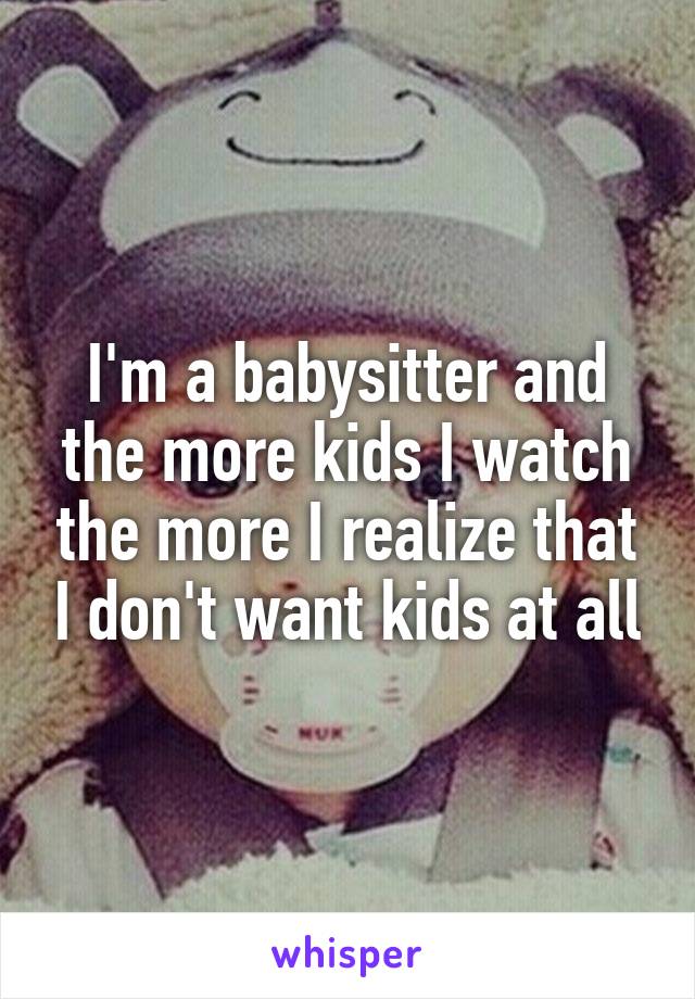 I'm a babysitter and the more kids I watch the more I realize that I don't want kids at all