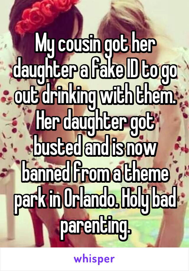 My cousin got her daughter a fake ID to go out drinking with them. Her daughter got busted and is now banned from a theme park in Orlando. Holy bad parenting.