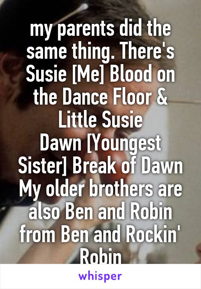 my parents did the same thing. There's
Susie [Me] Blood on the Dance Floor & Little Susie
Dawn [Youngest Sister] Break of Dawn
My older brothers are also Ben and Robin from Ben and Rockin' Robin