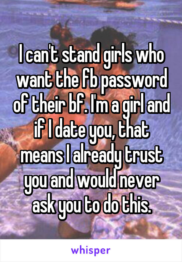 I can't stand girls who want the fb password of their bf. I'm a girl and if I date you, that means I already trust you and would never ask you to do this.