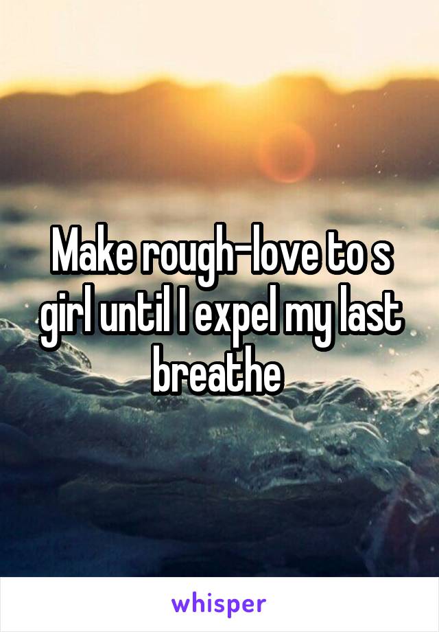 Make rough-love to s girl until I expel my last breathe 