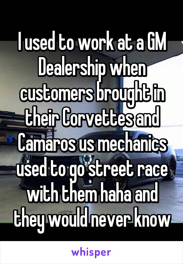 I used to work at a GM Dealership when customers brought in their Corvettes and Camaros us mechanics used to go street race with them haha and they would never know