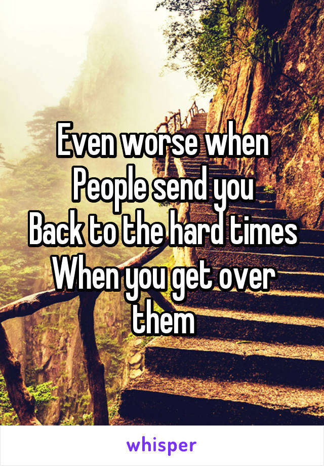 Even worse when
People send you
Back to the hard times
When you get over them