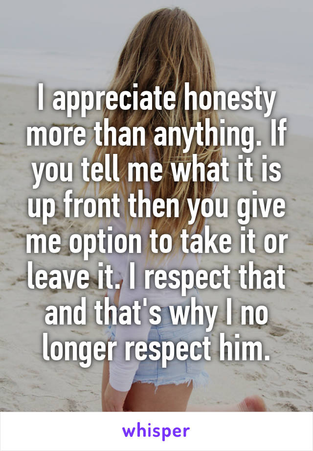 I appreciate honesty more than anything. If you tell me what it is up front then you give me option to take it or leave it. I respect that and that's why I no longer respect him.