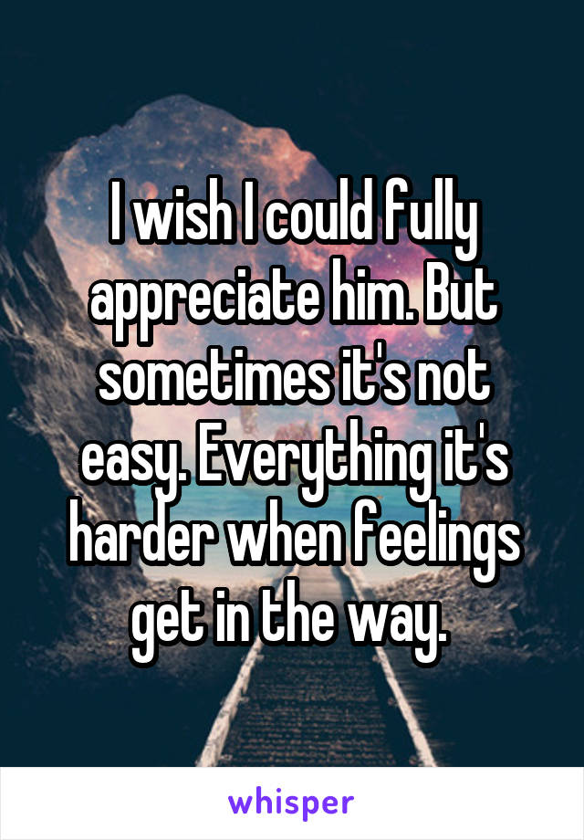 I wish I could fully appreciate him. But sometimes it's not easy. Everything it's harder when feelings get in the way. 