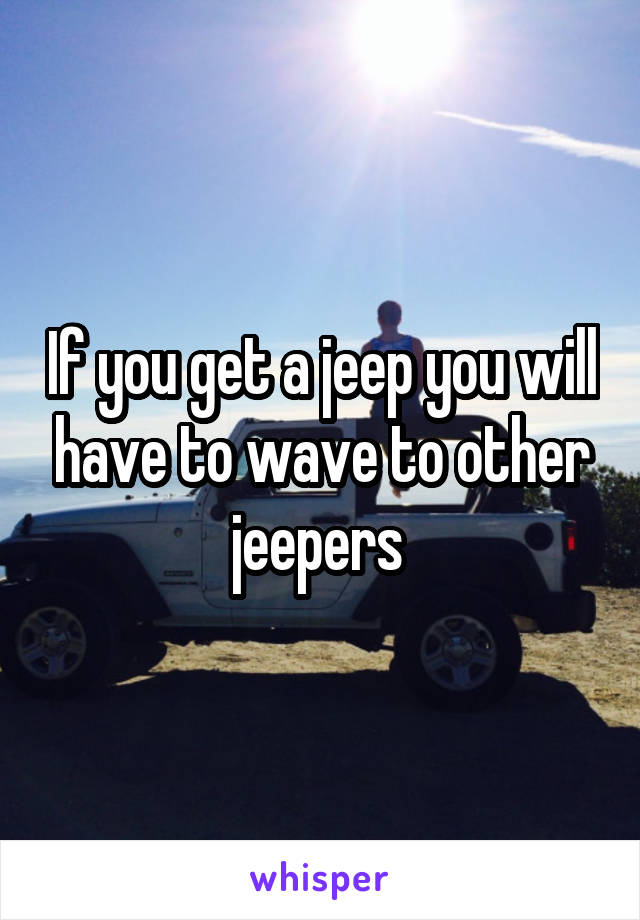 If you get a jeep you will have to wave to other jeepers 