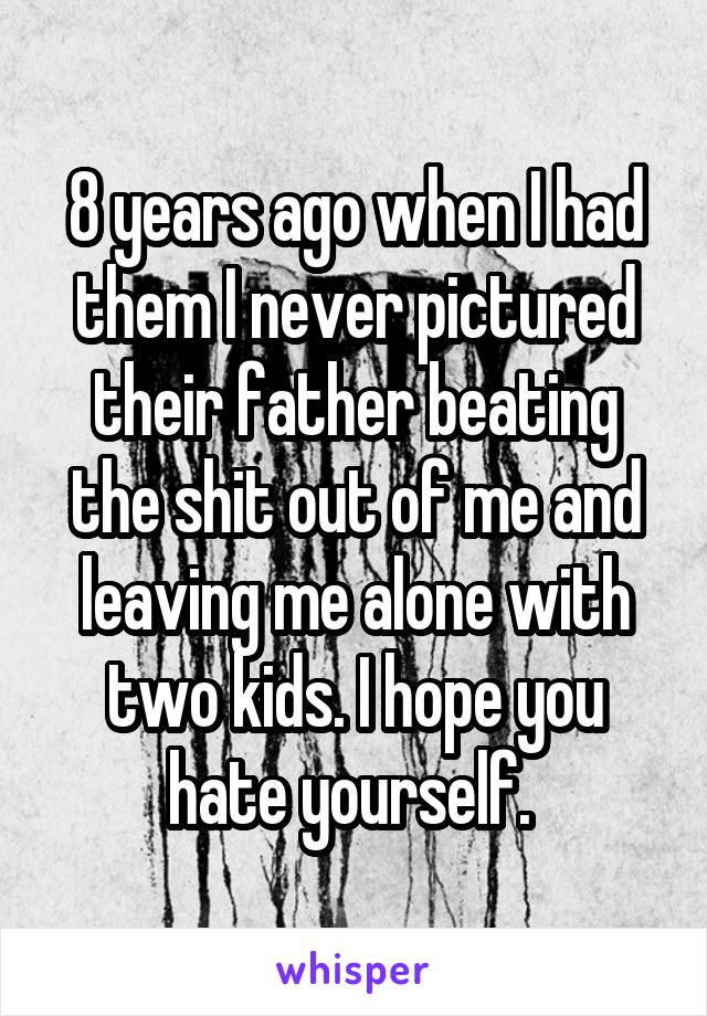 8 years ago when I had them I never pictured their father beating the shit out of me and leaving me alone with two kids. I hope you hate yourself. 