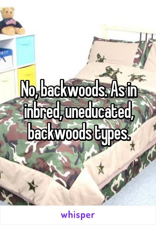 No, backwoods. As in inbred, uneducated, backwoods types.