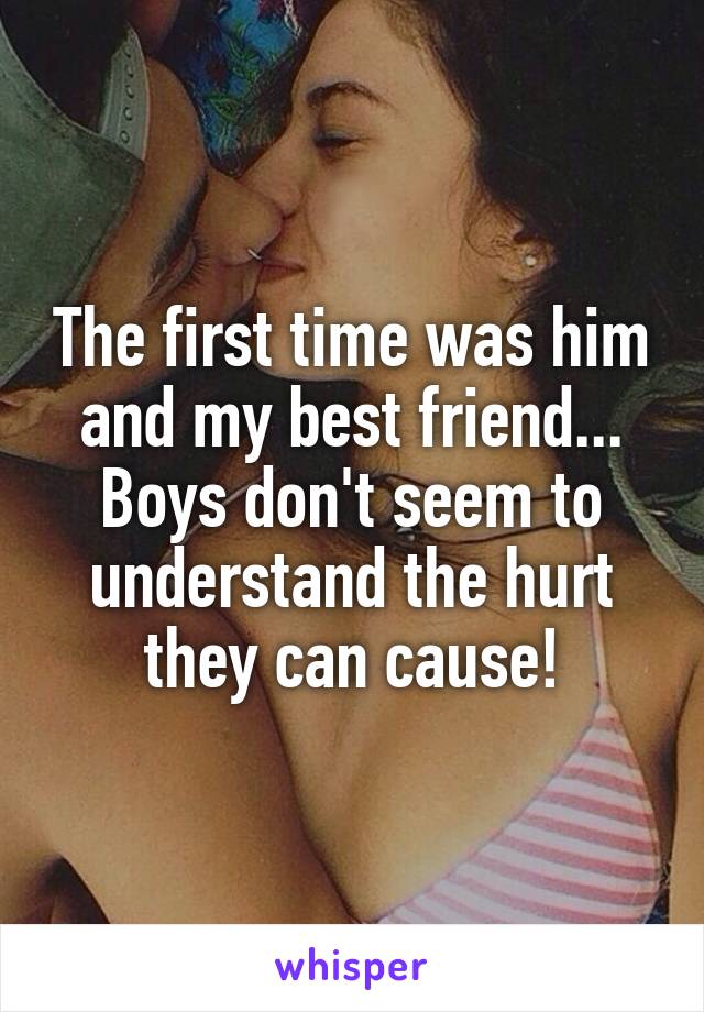 The first time was him and my best friend... Boys don't seem to understand the hurt they can cause!