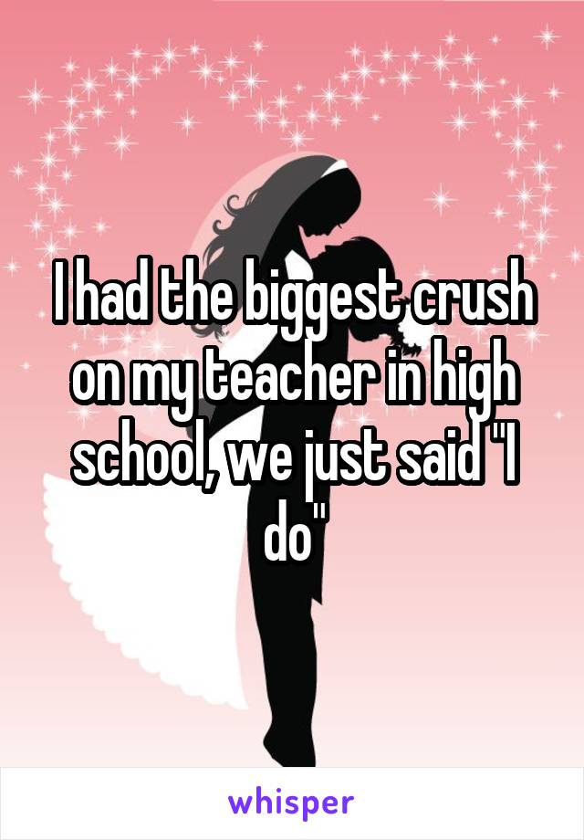 I had the biggest crush on my teacher in high school, we just said "I do"