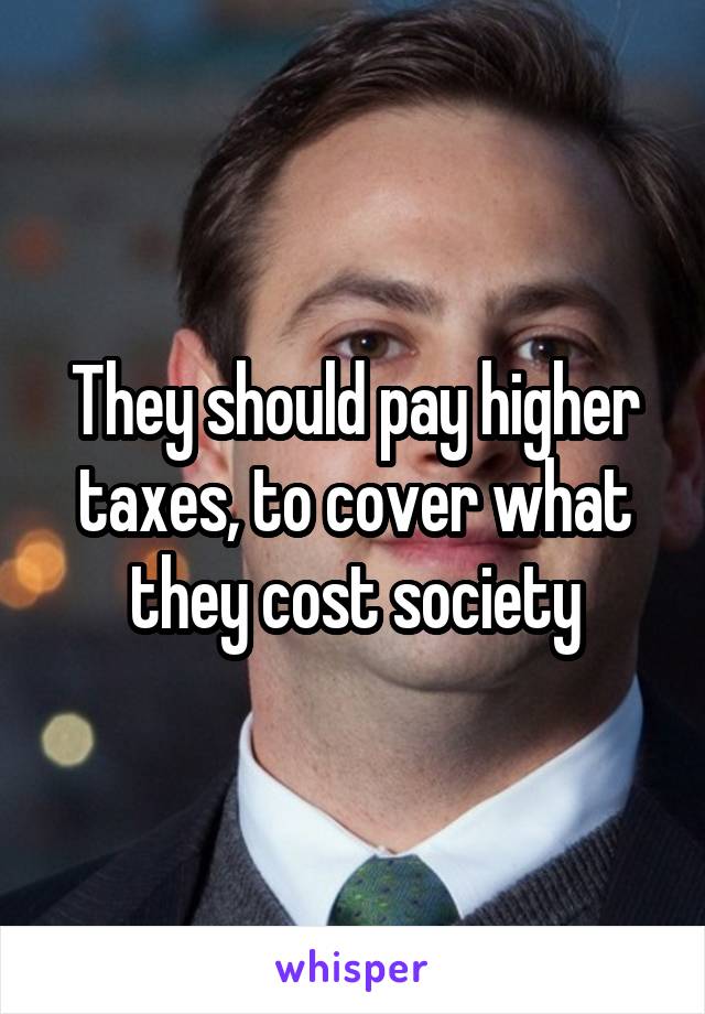 They should pay higher taxes, to cover what they cost society