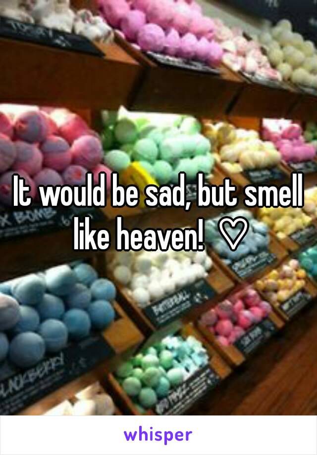 It would be sad, but smell like heaven!  ♡
