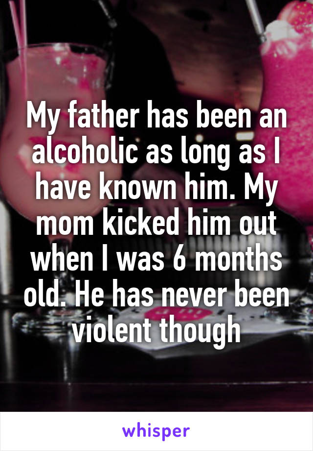 My father has been an alcoholic as long as I have known him. My mom kicked him out when I was 6 months old. He has never been violent though