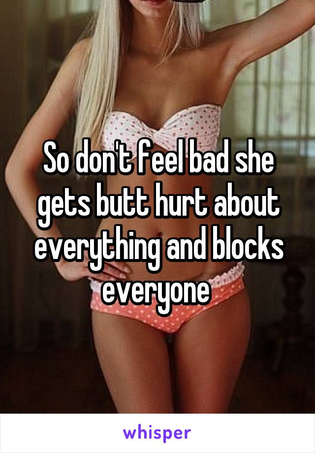 So don't feel bad she gets butt hurt about everything and blocks everyone 