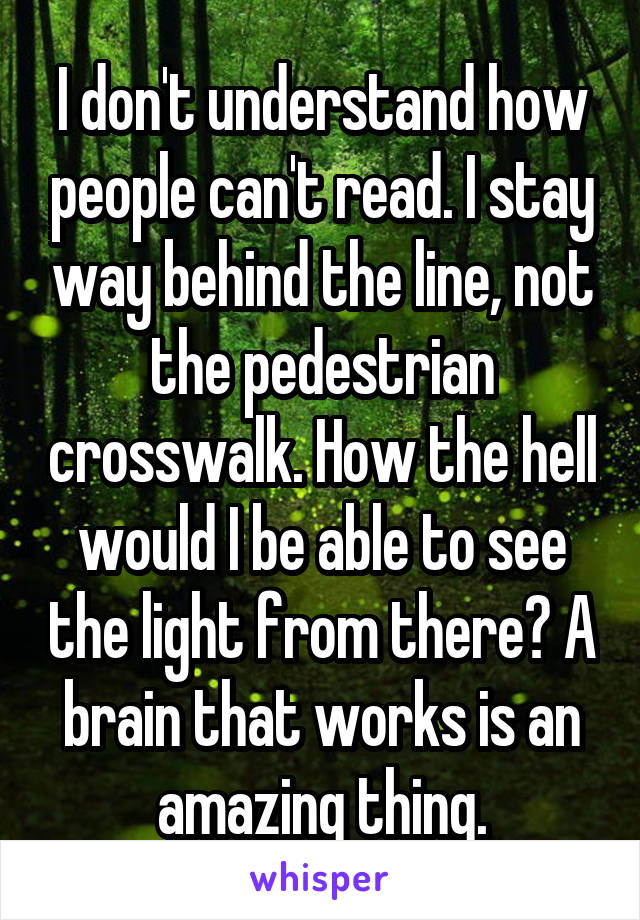I don't understand how people can't read. I stay way behind the line, not the pedestrian crosswalk. How the hell would I be able to see the light from there? A brain that works is an amazing thing.