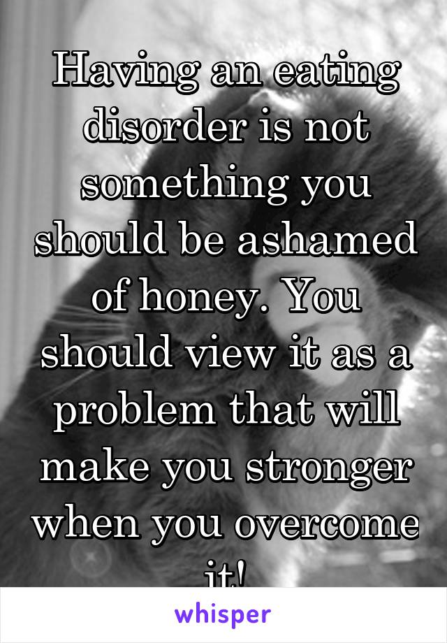 Having an eating disorder is not something you should be ashamed of honey. You should view it as a problem that will make you stronger when you overcome it!