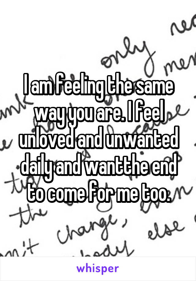 I am feeling the same way you are. I feel unloved and unwanted daily and wantthe end to come for me too.