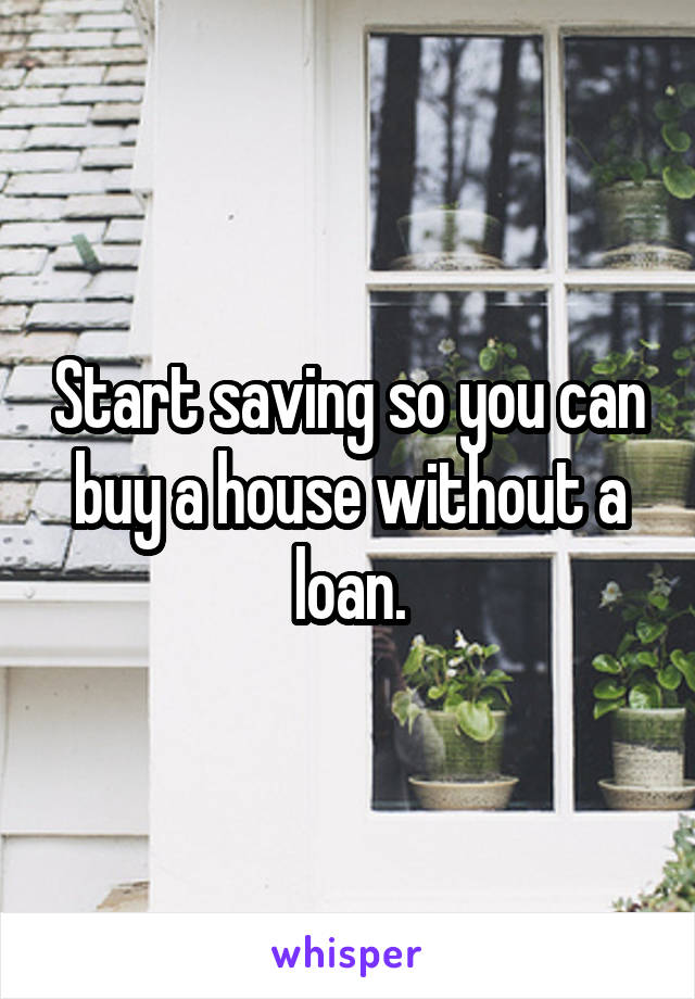 Start saving so you can buy a house without a loan.